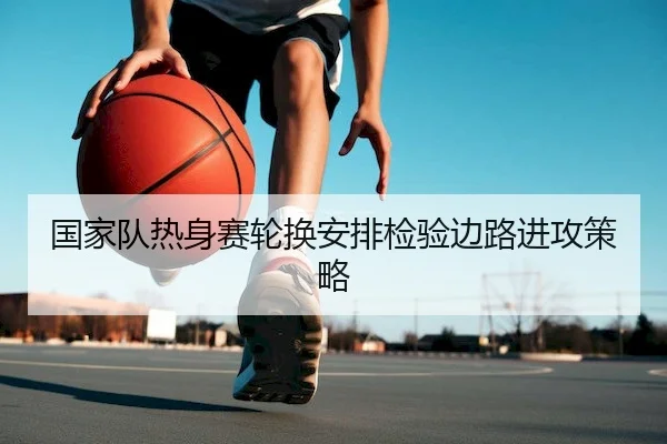 国家队热身赛轮换安排检验边路进攻策略 - HTH