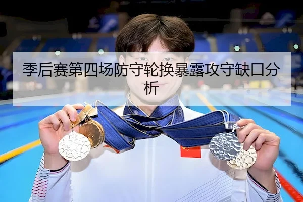 季后赛第四场防守轮换暴露攻守缺口分析（HTH）